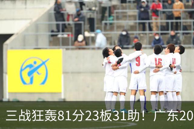 三战狂轰81分23板31助！广东20岁天才后卫疯狂崛起，他能成下一个徐杰吗？